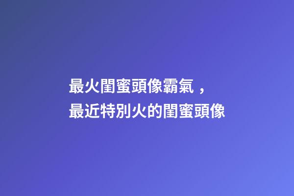 最火閨蜜頭像霸氣，最近特別火的閨蜜頭像